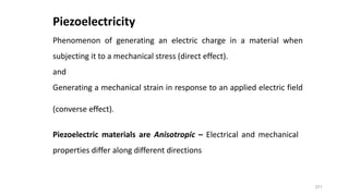 371
Piezoelectricity
Phenomenon of generating an electric charge in a material when
subjecting it to a mechanical stress (direct effect).
and
Generating a mechanical strain in response to an applied electric field
(converse effect).
Piezoelectric materials are Anisotropic – Electrical and mechanical
properties differ along different directions
 