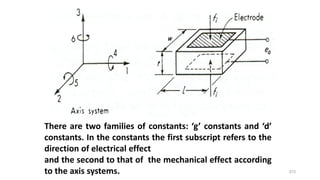 373
There are two families of constants: ‘g’ constants and ‘d’
constants. In the constants the first subscript refers to the
direction of electrical effect
and the second to that of the mechanical effect according
to the axis systems.
 