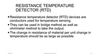 RESISTANCE TEMPERATURE
DETECTOR (RTD)
5/9/2012 PUNJAB EDUSAT SOCIETY 377
Resistance temperature detector (RTD) devices are
conductors used for temperature sensing.
They can be used in bridge method as well as
ohmmeter method to take the output.
The change in resistance of material per unit change in
temperature should be as large as possible.
 