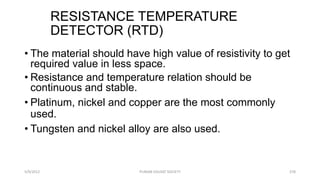 RESISTANCE TEMPERATURE
DETECTOR (RTD)
5/9/2012 PUNJAB EDUSAT SOCIETY 378
• The material should have high value of resistivity to get
required value in less space.
• Resistance and temperature relation should be
continuous and stable.
• Platinum, nickel and copper are the most commonly
used.
• Tungsten and nickel alloy are also used.
 