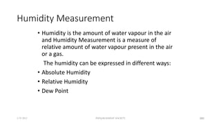 Humidity Measurement
• Humidity is the amount of water vapour in the air
and Humidity Measurement is a measure of
relative amount of water vapour present in the air
or a gas.
The humidity can be expressed in different ways:
• Absolute Humidity
• Relative Humidity
• Dew Point
5/9/2012 PUNJAB EDUSAT SOCIETY 380
 