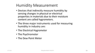 Humidity Measurement
• Devices that indirectly measure humidity by
sensing changes in physical or electrical
properties in materials due to their moisture
content are called hygrometers.
• The three major instruments used for measuring
humidity in industry are:
• The Electrical Hygrometer
• The Psychrometer
• The Dew Point Meter
5/9/2012 PUNJAB EDUSAT SOCIETY 381
 