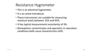 Resistance Hygrometer
• This is an electrical hygrometer.
• It is an active transducer.
• These instruments are suitable for measuring
moisture levels between 15% and 95%.
• It has typical measurement uncertainty of 3%.
• Atmospheric contaminates and operation in saturation
conditions both cause characteristics drift.
5/9/2012 PUNJAB EDUSAT SOCIETY 383
 