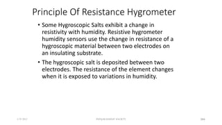 Principle Of Resistance Hygrometer
• Some Hygroscopic Salts exhibit a change in
resistivity with humidity. Resistive hygrometer
humidity sensors use the change in resistance of a
hygroscopic material between two electrodes on
an insulating substrate.
• The hygroscopic salt is deposited between two
electrodes. The resistance of the element changes
when it is exposed to variations in humidity.
5/9/2012 PUNJAB EDUSAT SOCIETY 384
 