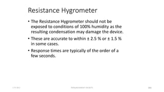 Resistance Hygrometer
• The Resistance Hygrometer should not be
exposed to conditions of 100% humidity as the
resulting condensation may damage the device.
• These are accurate to within ± 2.5 % or ± 1.5 %
in some cases.
• Response times are typically of the order of a
few seconds.
5/9/2012 PUNJAB EDUSAT SOCIETY 385
 