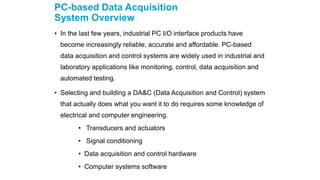 PC-based Data Acquisition
System Overview
• In the last few years, industrial PC I/O interface products have
become increasingly reliable, accurate and affordable. PC-based
data acquisition and control systems are widely used in industrial and
laboratory applications like monitoring, control, data acquisition and
automated testing.
• Selecting and building a DA&C (Data Acquisition and Control) system
that actually does what you want it to do requires some knowledge of
electrical and computer engineering.
• Transducers and actuators
• Signal conditioning
• Data acquisition and control hardware
• Computer systems software
 
