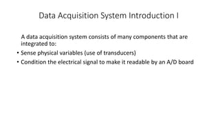 Data Acquisition System Introduction I
A data acquisition system consists of many components that are
integrated to:
• Sense physical variables (use of transducers)
• Condition the electrical signal to make it readable by an A/D board
 