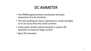 39
DC AMMETER
• The PMMC galvanometer constitutes the basic
movement of a dc ammeter.
• The coil winding of a basic movement is small and light,
so it can carry only very small currents.
• A low value resistor (shunt resistor) is used in DC
ammeter to measure large current.
• Basic DC ammeter:
 