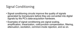 Signal Conditioning
• Signal conditioning circuits improve the quality of signals
generated by transducers before they are converted into digital
signals by the PC's data-acquisition hardware.
• Examples of signal conditioning are signal scaling,
amplification, linearization, cold-junction compensation, filtering,
attenuation, excitation, common-mode rejection, and so on.
 
