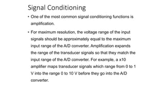 Signal Conditioning
• One of the most common signal conditioning functions is
amplification.
• For maximum resolution, the voltage range of the input
signals should be approximately equal to the maximum
input range of the A/D converter. Amplification expands
the range of the transducer signals so that they match the
input range of the A/D converter. For example, a x10
amplifier maps transducer signals which range from 0 to 1
V into the range 0 to 10 V before they go into the A/D
converter.
 