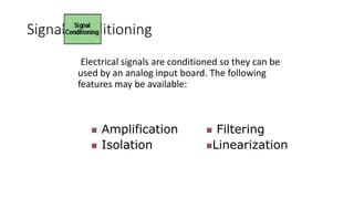 Signal Conditioning
Electrical signals are conditioned so they can be
used by an analog input board. The following
features may be available:
 Amplification
 Isolation
 Filtering
Linearization
 