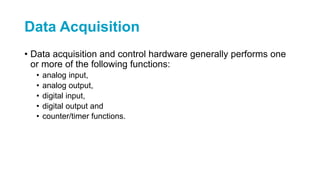 Data Acquisition
• Data acquisition and control hardware generally performs one
or more of the following functions:
• analog input,
• analog output,
• digital input,
• digital output and
• counter/timer functions.
 