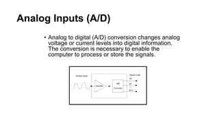 Analog Inputs (A/D)
• Analog to digital (A/D) conversion changes analog
voltage or current levels into digital information.
The conversion is necessary to enable the
computer to process or store the signals.
 