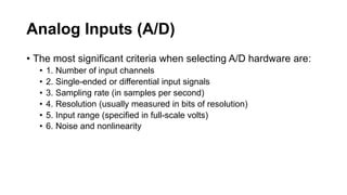 Analog Inputs (A/D)
• The most significant criteria when selecting A/D hardware are:
• 1. Number of input channels
• 2. Single-ended or differential input signals
• 3. Sampling rate (in samples per second)
• 4. Resolution (usually measured in bits of resolution)
• 5. Input range (specified in full-scale volts)
• 6. Noise and nonlinearity
 