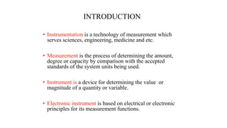 INTRODUCTION
• Instrumentation is a technology of measurement which
serves sciences, engineering, medicine and etc.
• Measurement is the process of determining the amount,
degree or capacity by comparison with the accepted
standards of the system units being used.
• Instrument is a device for determining the value or
magnitude of a quantity or variable.
• Electronic instrument is based on electrical or electronic
principles for its measurement functions.
 