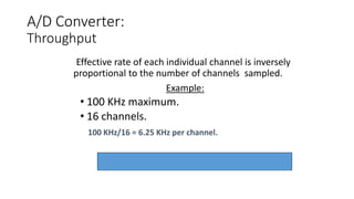 A/D Converter:
Throughput
Effective rate of each individual channel is inversely
proportional to the number of channels sampled.
Example:
• 100 KHz maximum.
• 16 channels.
100 KHz/16 = 6.25 KHz per channel.
 