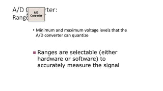 A/D Converter:
Range
• Minimum and maximum voltage levels that the
A/D converter can quantize
 Ranges are selectable (either
hardware or software) to
accurately measure the signal
 