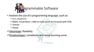 Programmable Software
• Involves the use of a programming language, such as:
• C++, visual C++
• BASIC, Visual Basic + Add-on tools (such as VisuaLab with VTX)
• Fortran
• Pascal
Advantage: flexibility
Disadvantages: complexity and steep learning curve
 