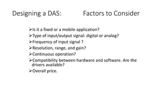 Designing a DAS: Factors to Consider
Is it a fixed or a mobile application?
Type of input/output signal: digital or analog?
Frequency of input signal ?
Resolution, range, and gain?
Continuous operation?
Compatibility between hardware and software. Are the
drivers available?
Overall price.
 