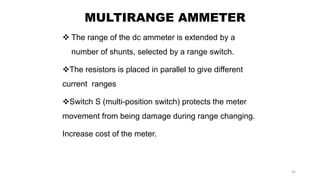 44
MULTIRANGE AMMETER
 The range of the dc ammeter is extended by a
number of shunts, selected by a range switch.
The resistors is placed in parallel to give different
current ranges
Switch S (multi-position switch) protects the meter
movement from being damage during range changing.
Increase cost of the meter.
 