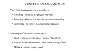 FUNCTION AND ADVANTAGES
• The 3 basic functions of instrumentation :-
• Indicating – visualize the process/operation
• Recording – observe and save the measurement reading
• Controlling – to control measurement and process
• Advantages of electronic measurement
• Results high sensitivity rating – the use of amplifier
• Increase the input impedance – thus lower loading effects
• Ability to monitor remote signal
 
