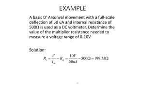 54
EXAMPLE
A basic D’ Arsonval movement with a full-scale
deflection of 50 uA and internal resistance of
500Ω is used as a DC voltmeter. Determine the
value of the multiplier resistance needed to
measure a voltage range of 0-10V.
Solution:






 k
uA
V
R
I
V
R m
m
s 5
.
199
500
50
10
 
