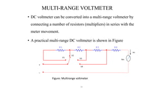 56
MULTI-RANGE VOLTMETER
• DC voltmeter can be converted into a multi-range voltmeter by
connecting a number of resistors (multipliers) in series with the
meter movement.
• A practical multi-range DC voltmeter is shown in Figure
Figure: Multirange voltmeter
R1 R2 R3 R4
+
_
V1
V2
V3
V4
Rm
Im
 
