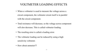 58
VOLTMETER LOADING EFFECTS
• When a voltmeter is used to measure the voltage across a
circuit component, the voltmeter circuit itself is in parallel
with the circuit component.
• Total resistance will decrease, so the voltage across component
will also decrease. This is called voltmeter loading.
• The resulting error is called a loading error.
• The voltmeter loading can be reduced by using a high
sensitivity voltmeter.
• How about ammeter??
 