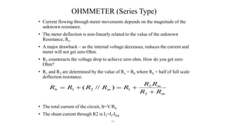 61
OHMMETER (Series Type)
• Current flowing through meter movements depends on the magnitude of the
unknown resistance.
• The meter deflection is non-linearly related to the value of the unknown
Resistance, Rx.
• A major drawback – as the internal voltage decreases, reduces the current and
meter will not get zero Ohm.
• R2 counteracts the voltage drop to achieve zero ohm. How do you get zero
Ohm?
• R1 and R2 are determined by the value of Rx = Rh where Rh = half of full scale
deflection resistance.
• The total current of the circuit, It=V/Rh
• The shunt current through R2 is I2=It-Ifsd
m
m
m
h
R
R
R
R
R
R
R
R
R





2
2
1
2
1 )
//
(
 