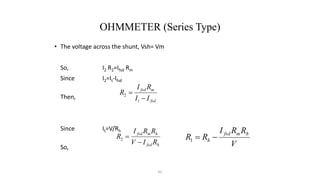 62
OHMMETER (Series Type)
• The voltage across the shunt, Vsh= Vm
So, I2 R2=Ifsd Rm
Since I2=It-Ifsd
Then,
Since It=V/Rh
So,
fsd
t
m
fsd
I
I
R
I
R


2
h
fsd
h
m
fsd
R
I
V
R
R
I
R


2
V
R
R
I
R
R
h
m
fsd
h 

1
 