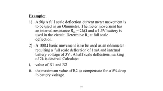 64
Example:
1) A 50µA full scale deflection current meter movement is
to be used in an Ohmmeter. The meter movement has
an internal resistance Rm = 2kΩ and a 1.5V battery is
used in the circuit. Determine Rz at full scale
deflection.
2) A 100Ω basic movement is to be used as an ohmmeter
requiring a full scale deflection of 1mA and internal
battery voltage of 3V . A half scale deflection marking
of 2k is desired. Calculate:
i. value of R1 and R2
ii. the maximum value of R2 to compensate for a 5% drop
in battery voltage
 