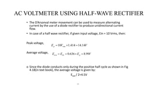 66
AC VOLTMETER USING HALF-WAVE RECTIFIER
• The D’Arsonval meter movement can be used to measure alternating
current by the use of a diode rectifier to produce unidirectional current
flow.
• In case of a half wave rectifier, if given input voltage, Ein = 10 Vrms, then:
Peak voltage,
Average voltage,
o Since the diode conducts only during the positive half cycle as shown in Fig
4.18(in text book), the average voltage is given by:
Eave / 2=4.5V
V
V
E rms
p 14
.
14
414
.
1
10 


V
E
E
E p
dc
ave 99
.
8
636
.
0 



 