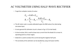 68
AC VOLTMETER USING HALF-WAVE RECTIFIER
• To get the multiplier resistor, Rs value:
o The AC meter scale is usually calibrated to give the RMS value of an alternating
sine wave input.
• A more general AC voltmeter circuit is shown in Fig. 4.17 (in text book)
• A shunt resistor, Rsh is used to draw more current from the diode D1 to move its
operating point to a linear region.
• Diode D2 is used to conduct the current during the negative half cycle.
• The sensitivity of AC voltmeter can be doubled by using a full wave rectifier.
m
dc
rms
m
dc
dc
s
rms
dc
R
I
E
R
I
E
R
E
E







45
.
0
45
.
0
 