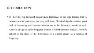 INTRODUCTION
• In the CRO we discussed measurement techniques in the time domain, that is,
measurement of parameters that vary with time. Electrical signals contain a great
deal of interesting and valuable information in the frequency domain as well.
Analysis of signals in the frequency domain is called spectrum analysis, which is
defined as the study of the distribution of a signal's energy as a function of
frequency.
 