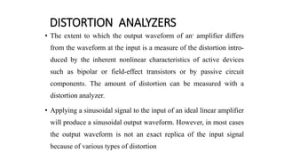 DISTORTION ANALYZERS
• The extent to which the output waveform of an- amplifier differs
from the waveform at the input is a measure of the distortion intro-
duced by the inherent nonlinear characteristics of active devices
such as bipolar or field-effect transistors or by passive circuit
components. The amount of distortion can be measured with a
distortion analyzer.
• Applying a sinusoidal signal to the input of an ideal linear amplifier
will produce a sinusoidal output waveform. However, in most cases
the output waveform is not an exact replica of the input signal
because of various types of distortion
 