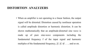 DISTORTION ANALYZERS
• When an amplifier is not operating in a linear fashion, the output
signal will be distorted. Distortion caused by nonlinear operation
is called amplitude distortion or harmonic distortion. It can be
shown mathematically that an amplitude-distorted sine wave is
made up of pure sine-wave components including the
fundamental frequency f of the input signal and harmonic
multiples of the fundamental frequency, 2f, 3f, 4f . . . , and so on.
 