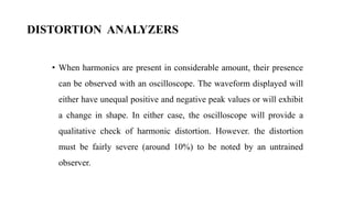 DISTORTION ANALYZERS
• When harmonics are present in considerable amount, their presence
can be observed with an oscilloscope. The waveform displayed will
either have unequal positive and negative peak values or will exhibit
a change in shape. In either case, the oscilloscope will provide a
qualitative check of harmonic distortion. However. the distortion
must be fairly severe (around 10%) to be noted by an untrained
observer.
 