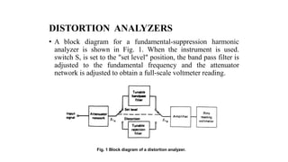 DISTORTION ANALYZERS
• A block diagram for a fundamental-suppression harmonic
analyzer is shown in Fig. 1. When the instrument is used.
switch S, is set to the "set level" position, the band pass filter is
adjusted to the fundamental frequency and the attenuator
network is adjusted to obtain a full-scale voltmeter reading.
Fig. 1 Block diagram of a distortion analyzer.
 