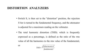 DISTORTION ANALYZERS
• Switch S, is then set to the "distortion" position, the rejection
f:1ter is turned to the fundamental frequency, and the attenuator
is adjusted for a maximum reading on the voltmeter.
• The total harmonic distortion (THD). which is frequently
expressed as a percentage, is defined as the ratio of the rms
value of all the harmonics to the rms value of the fundamental,
or
l
fundamenta
harmonics
THD
2
)
(


 