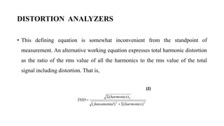 DISTORTION ANALYZERS
• This defining equation is somewhat inconvenient from the standpoint of
measurement. An alternative working equation expresses total harmonic distortion
as the ratio of the rms value of all the harmonics to the rms value of the total
signal including distortion. That is,
(2)
2
2
2
)
(
)
(
)
(
harmonics
l
funsamenta
harmonics
THD




 