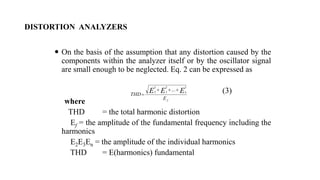 DISTORTION ANALYZERS
 On the basis of the assumption that any distortion caused by the
components within the analyzer itself or by the oscillator signal
are small enough to be neglected. Eq. 2 can be expressed as
(3)
where
THD = the total harmonic distortion
Ef = the amplitude of the fundamental frequency including the
harmonics
E2E3En = the amplitude of the individual harmonics
THD = E(harmonics) fundamental
f
n
E
THD
E
E
E
2
2
3
2
2
...



 