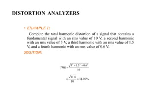 DISTORTION ANALYZERS
• EXAMPLE 1:
Compute the total harmonic distortion of a signal that contains a
fundamental signal with an rms value of 10 V, a second harmonic
with an rms value of 3 V, a third harmonic with an rms value of 1.5
V, and a fourth harmonic with an rms value of 0.6 V.
SOLUTION:
10
6
.
0
5
.
1
3 2
2
2



THD
%
07
.
34
10
6
.
11


 