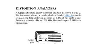 DISTORTION ANALYZERS
A typical laboratory-quality distortion analyzer is shown in Fig. 2.
The instrument shown, a Hewlett-Packard Model 334A. is capable
of measuring total distortion as small as 0.1% of full scale at any
frequency between 5 Hz and 600 kHz. Harmonics up to 3 MHz can
be measured.
Fig. 15-2 Laboratory-quality distortion analyzer.
(Courtesy Hewlett – Packard Company)
 