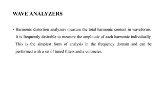 WAVE ANALYZERS
• Harmonic distortion analyzers measure the total harmonic content in waveforms.
It is frequently desirable to measure the amplitude of each harmonic individually.
This is the simplest form of analysis in the frequency domain and can be
performed with a set of tuned filters and a voltmeter.
 
