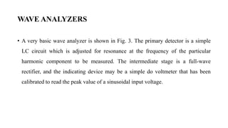 WAVE ANALYZERS
• A very basic wave analyzer is shown in Fig. 3. The primary detector is a simple
LC circuit which is adjusted for resonance at the frequency of the particular
harmonic component to be measured. The intermediate stage is a full-wave
rectifier, and the indicating device may be a simple do voltmeter that has been
calibrated to read the peak value of a sinusoidal input voltage.
 
