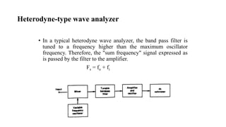 Heterodyne-type wave analyzer
• In a typical heterodyne wave analyzer, the band pass filter is
tuned to a frequency higher than the maximum oscillator
frequency. Therefore, the "sum frequency" signal expressed as
is passed by the filter to the amplifier.
Fs = fo + fi
 