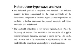 Heterodyne-type wave analyzer
• The indicated quantity is amplified and rectified. The indicated
quantity is then proportional to the peak amplitude of the
fundamental component of the input signal. As the frequency of the
oscillator is further decreased, the second harmonic and higher
harmonics will be indicated.
• The bandwidth of the filter is very narrow, typically about 1 % of the
frequency of interest. The attenuation characteristics of a typical
commercial audio-frequency analyzer is shown in Fig. As can be
seen, at 0.5f and at 2f, attenuation is approximately 75 dB. The
bandwidth of a heterodyne wave analyzer is usually constant.
 