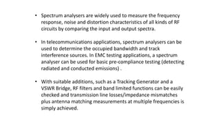 • Spectrum analysers are widely used to measure the frequency
response, noise and distortion characteristics of all kinds of RF
circuits by comparing the input and output spectra.
• In telecommunications applications, spectrum analysers can be
used to determine the occupied bandwidth and track
interference sources. In EMC testing applications, a spectrum
analyser can be used for basic pre-compliance testing (detecting
radiated and conducted emissions) .
• With suitable additions, such as a Tracking Generator and a
VSWR Bridge, RF filters and band limited functions can be easily
checked and transmission line losses/impedance mismatches
plus antenna matching measurements at multiple frequencies is
simply achieved.
 