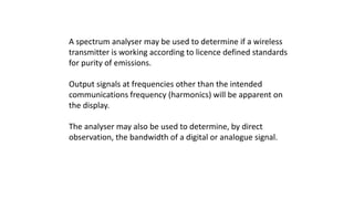 A spectrum analyser may be used to determine if a wireless
transmitter is working according to licence defined standards
for purity of emissions.
Output signals at frequencies other than the intended
communications frequency (harmonics) will be apparent on
the display.
The analyser may also be used to determine, by direct
observation, the bandwidth of a digital or analogue signal.
 