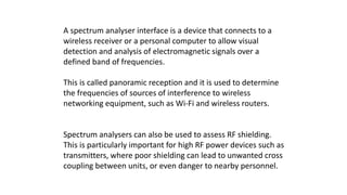 A spectrum analyser interface is a device that connects to a
wireless receiver or a personal computer to allow visual
detection and analysis of electromagnetic signals over a
defined band of frequencies.
This is called panoramic reception and it is used to determine
the frequencies of sources of interference to wireless
networking equipment, such as Wi-Fi and wireless routers.
Spectrum analysers can also be used to assess RF shielding.
This is particularly important for high RF power devices such as
transmitters, where poor shielding can lead to unwanted cross
coupling between units, or even danger to nearby personnel.
 